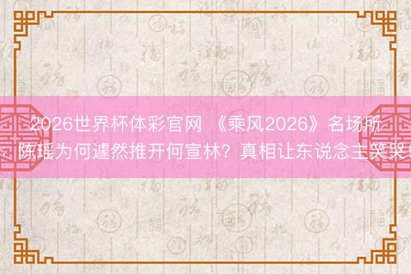 2026世界杯体彩官网 《乘风2026》名场所:陈瑶为何遽然推开何宣林?真相让东说念主笑哭!