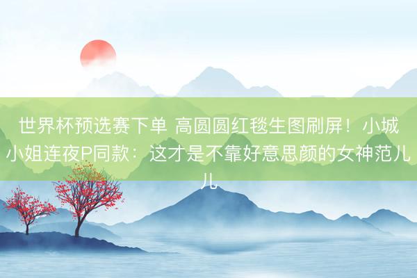 世界杯预选赛下单 高圆圆红毯生图刷屏!小城小姐连夜P同款:这才是不靠好意思颜的女神范儿