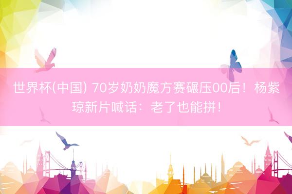 世界杯(中国) 70岁奶奶魔方赛碾压00后！杨紫琼新片喊话：老了也能拼！