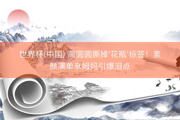 世界杯(中国) 高圆圆撕掉'花瓶'标签!素颜演单亲姆妈引爆泪点