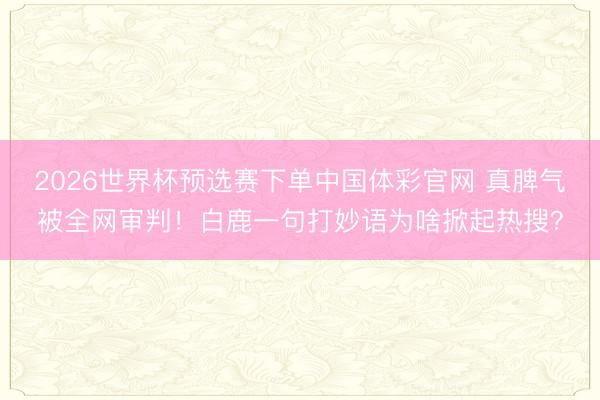 2026世界杯预选赛下单中国体彩官网 真脾气被全网审判！白鹿一句打妙语为啥掀起热搜？