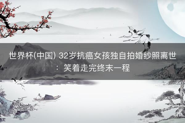 世界杯(中国) 32岁抗癌女孩独自拍婚纱照离世:笑着走完终末一程