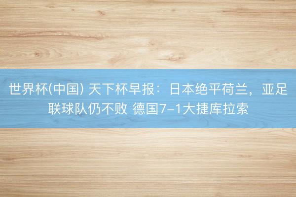 世界杯(中国) 天下杯早报:日本绝平荷兰,亚足联球队仍不败 德国7-1大捷库拉索