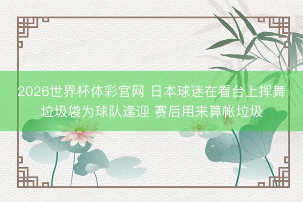 2026世界杯体彩官网 日本球迷在看台上挥舞垃圾袋为球队逢迎 赛后用来算帐垃圾