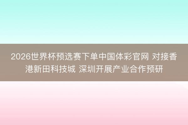 2026世界杯预选赛下单中国体彩官网 对接香港新田科技城 深圳开展产业合作预研