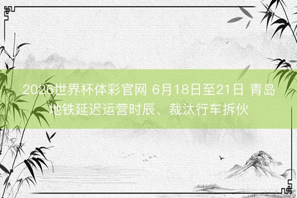 2026世界杯体彩官网 6月18日至21日 青岛地铁延迟运营时辰、裁汰行车拆伙