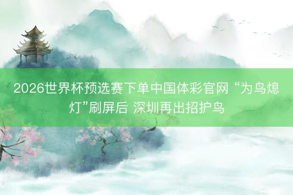 2026世界杯预选赛下单中国体彩官网 “为鸟熄灯”刷屏后 深圳再出招护鸟