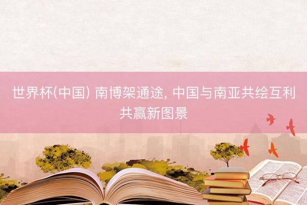 世界杯(中国) 南博架通途, 中国与南亚共绘互利共赢新图景
