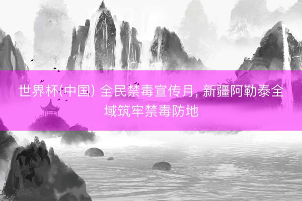 世界杯(中国) 全民禁毒宣传月, 新疆阿勒泰全域筑牢禁毒防地
