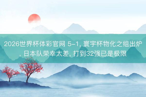 2026世界杯体彩官网 5-1， 寰宇杯物化之组出炉， 日本队荣幸太差， 打到32强已是极限
