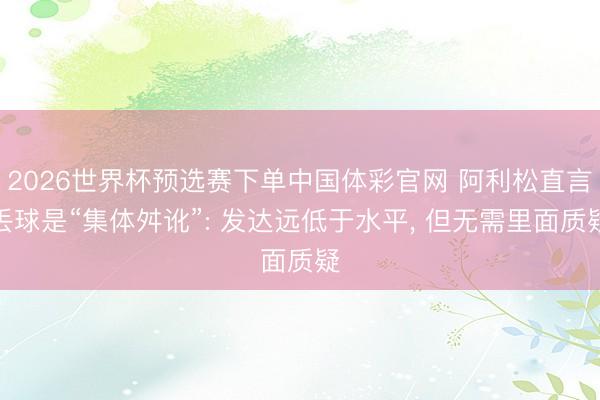 2026世界杯预选赛下单中国体彩官网 阿利松直言丢球是“集体舛讹”: 发达远低于水平， 但无需里面质疑