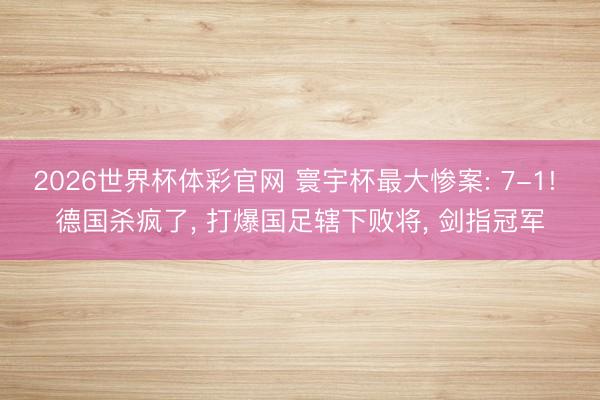 2026世界杯体彩官网 寰宇杯最大惨案: 7-1! 德国杀疯了， 打爆国足辖下败将， 剑指冠军