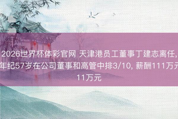 2026世界杯体彩官网 天津港员工董事丁建志离任， 年纪57岁在公司董事和高管中排3/10， 薪酬111万元