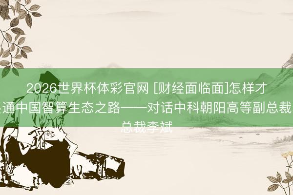 2026世界杯体彩官网 [财经面临面]怎样才调买通中国智算生态之路——对话中科朝阳高等副总裁李斌