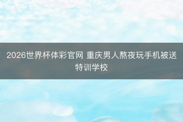 2026世界杯体彩官网 重庆男人熬夜玩手机被送特训学校
