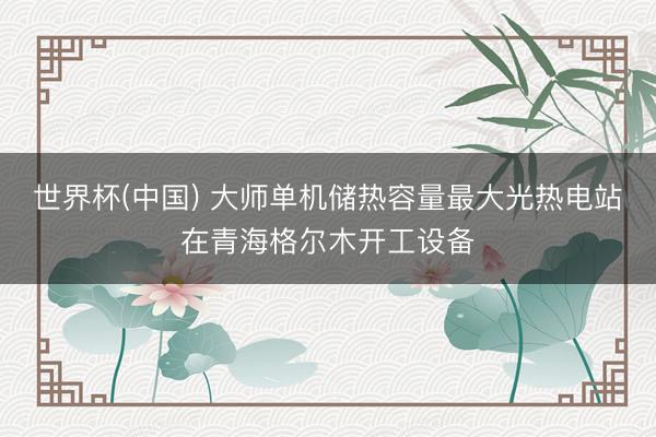 世界杯(中国) 大师单机储热容量最大光热电站在青海格尔木开工设备