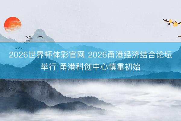 2026世界杯体彩官网 2026甬港经济结合论坛举行 甬港科创中心慎重初始