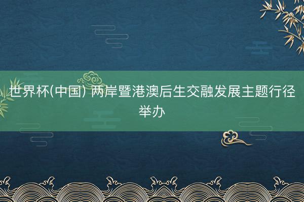 世界杯(中国) 两岸暨港澳后生交融发展主题行径举办