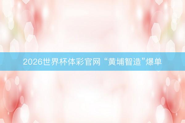 2026世界杯体彩官网 “黄埔智造”爆单