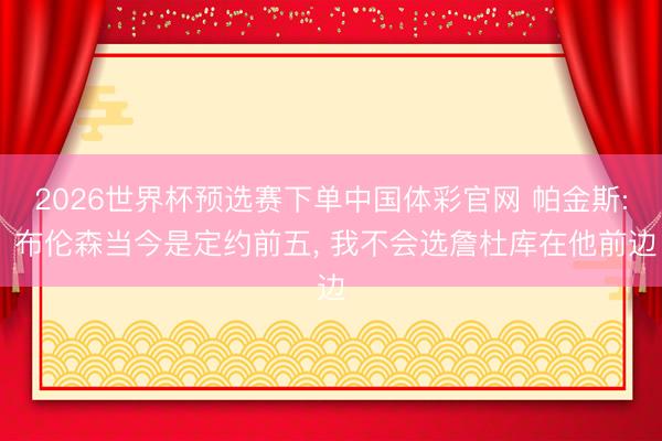 2026世界杯预选赛下单中国体彩官网 帕金斯: 布伦森当今是定约前五， 我不会选詹杜库在他前边