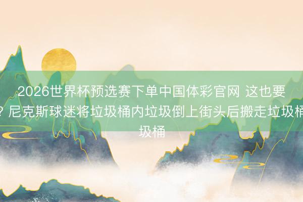 2026世界杯预选赛下单中国体彩官网 这也要? 尼克斯球迷将垃圾桶内垃圾倒上街头后搬走垃圾桶
